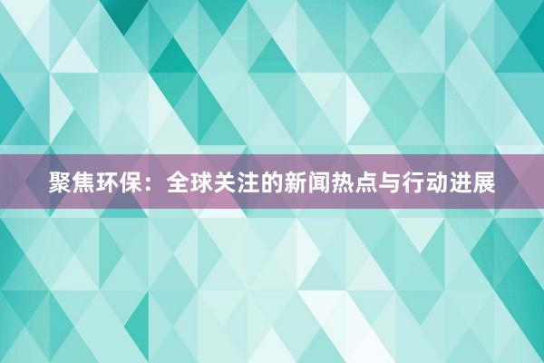 聚焦环保：全球关注的新闻热点与行动进展